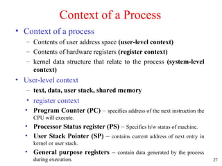 27
Context of a Process
• Context of a process
– Contents of user address space (user-level context)
– Contents of hardware registers (register context)
– kernel data structure that relate to the process (system-level
context)
• User-level context
– text, data, user stack, shared memory
• register context
• Program Counter (PC) – specifies address of the next instruction the
CPU will execute.
• Processor Status register (PS) – Specifies h/w status of machine.
• User Stack Pointer (SP) – contains current address of next entry in
kernel or user stack.
• General purpose registers – contain data generated by the process
during execution.
 