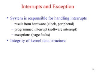 31
Interrupts and Exception
• System is responsible for handling interrupts
– result from hardware (clock, peripheral)
– programmed interrupt (software interrupt)
– exceptions (page faults)
• Integrity of kernel data structure
 
