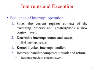 32
Interrupts and Exception
• Sequence of interrupt operation
1. Saves the current register context of the
executing process and creates(push) a new
context layer.
2. Determine interrupt source and cause.
• find interrupt vector.
1. Kernel invokes interrupt handler.
2. Interrupt handler completes it work and return.
• Restores previous context layer.
 