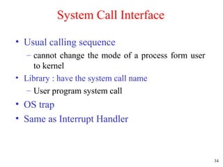 34
System Call Interface
• Usual calling sequence
– cannot change the mode of a process form user
to kernel
• Library : have the system call name
– User program system call
• OS trap
• Same as Interrupt Handler
 