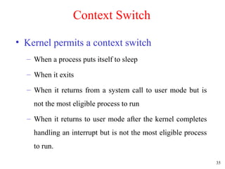 35
Context Switch
• Kernel permits a context switch
– When a process puts itself to sleep
– When it exits
– When it returns from a system call to user mode but is
not the most eligible process to run
– When it returns to user mode after the kernel completes
handling an interrupt but is not the most eligible process
to run.
 