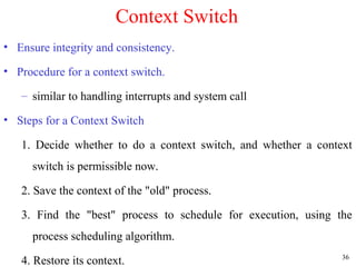 36
Context Switch
• Ensure integrity and consistency.
• Procedure for a context switch.
– similar to handling interrupts and system call
• Steps for a Context Switch
1. Decide whether to do a context switch, and whether a context
switch is permissible now.
2. Save the context of the "old" process.
3. Find the "best" process to schedule for execution, using the
process scheduling algorithm.
4. Restore its context.
 