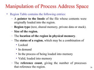 38
Manipulation of Process Address Space
• Region Table contains the following entries:
– A pointer to the Inode of the file whose contents were
originally loaded into the region.
– Region type (text, shared memory, private data or stack).
– Size of the region.
– The location of the region in physical memory.
– The status of a region, which may be a combination of
• Locked
• In demand
• In the process of being loaded into memory
• Valid, loaded into memory
– The reference count, giving the number of processes
that reference the region.
 