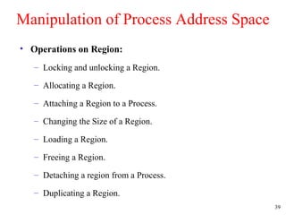 39
Manipulation of Process Address Space
• Operations on Region:
– Locking and unlocking a Region.
– Allocating a Region.
– Attaching a Region to a Process.
– Changing the Size of a Region.
– Loading a Region.
– Freeing a Region.
– Detaching a region from a Process.
– Duplicating a Region.
 