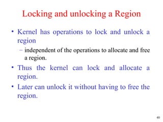 40
Locking and unlocking a Region
• Kernel has operations to lock and unlock a
region
– independent of the operations to allocate and free
a region.
• Thus the kernel can lock and allocate a
region.
• Later can unlock it without having to free the
region.
 