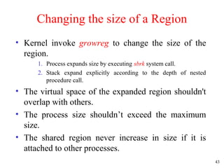 43
Changing the size of a Region
• Kernel invoke growreg to change the size of the
region.
1. Process expands size by executing sbrk system call.
2. Stack expand explicitly according to the depth of nested
procedure call.
• The virtual space of the expanded region shouldn't
overlap with others.
• The process size shouldn’t exceed the maximum
size.
• The shared region never increase in size if it is
attached to other processes.
 