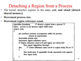 47
Detaching a Region from a Process
• The kernel detaches regions in the exec, exit, and shmdt (detach
shared memory).
• Decrement process size.
• Decrement region reference count..
 