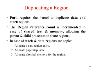 48
Duplicating a Region
• Fork requires the kernel to duplicate data and
stack regions.
• The Region reference count is incremented in
case of shared text & memory, allowing the
parent & child processes to share regions.
• In case of stack & data regions are copied:
1. Allocate a new region entry.
2. Allocate page map table.
3. Allocate physical memory for the region.
 
