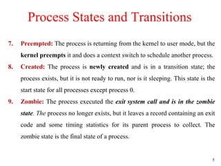 5
7. Preempted: The process is returning from the kernel to user mode, but the
kernel preempts it and does a context switch to schedule another process.
8. Created: The process is newly created and is in a transition state; the
process exists, but it is not ready to run, nor is it sleeping. This state is the
start state for all processes except process 0.
9. Zombie: The process executed the exit system call and is in the zombie
state. The process no longer exists, but it leaves a record containing an exit
code and some timing statistics for its parent process to collect. The
zombie state is the final state of a process.
Process States and Transitions
 