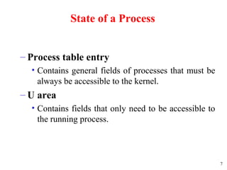 7
State of a Process
– Process table entry
• Contains general fields of processes that must be
always be accessible to the kernel.
– U area
• Contains fields that only need to be accessible to
the running process.
 