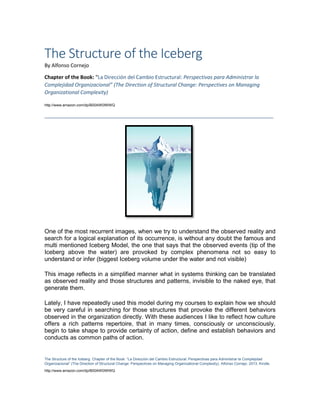 The Structure of the Iceberg. Chapter of the Book: “La Dirección del Cambio Estructural: Perspectivas para Administrar la Complejidad
Organizacional” (The Direction of Structural Change: Perspectives on Managing Organizational Complexity). Alfonso Cornejo. 2013. Kindle.
http://www.amazon.com/dp/B00AW0IWWQ
The Structure of the Iceberg
By Alfonso Cornejo
Chapter of the Book: “La Dirección del Cambio Estructural: Perspectivas para Administrar la
Complejidad Organizacional” (The Direction of Structural Change: Perspectives on Managing
Organizational Complexity)
http://www.amazon.com/dp/B00AW0IWWQ
________________________________________________________________________________
One of the most recurrent images, when we try to understand the observed reality and
search for a logical explanation of its occurrence, is without any doubt the famous and
multi mentioned Iceberg Model, the one that says that the observed events (tip of the
Iceberg above the water) are provoked by complex phenomena not so easy to
understand or infer (biggest Iceberg volume under the water and not visible)
This image reflects in a simplified manner what in systems thinking can be translated
as observed reality and those structures and patterns, invisible to the naked eye, that
generate them.
Lately, I have repeatedly used this model during my courses to explain how we should
be very careful in searching for those structures that provoke the different behaviors
observed in the organization directly. With these audiences I like to reflect how culture
offers a rich patterns repertoire, that in many times, consciously or unconsciously,
begin to take shape to provide certainty of action, define and establish behaviors and
conducts as common paths of action.
 