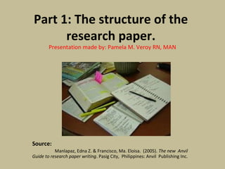 Part 1: The structure of the
research paper.
Presentation made by: Pamela M. Veroy RN, MAN
Source:
Manlapaz, Edna Z. & Francisco, Ma. Eloisa. (2005). The new Anvil
Guide to research paper writing. Pasig City, Philippines: Anvil Publishing Inc.
 