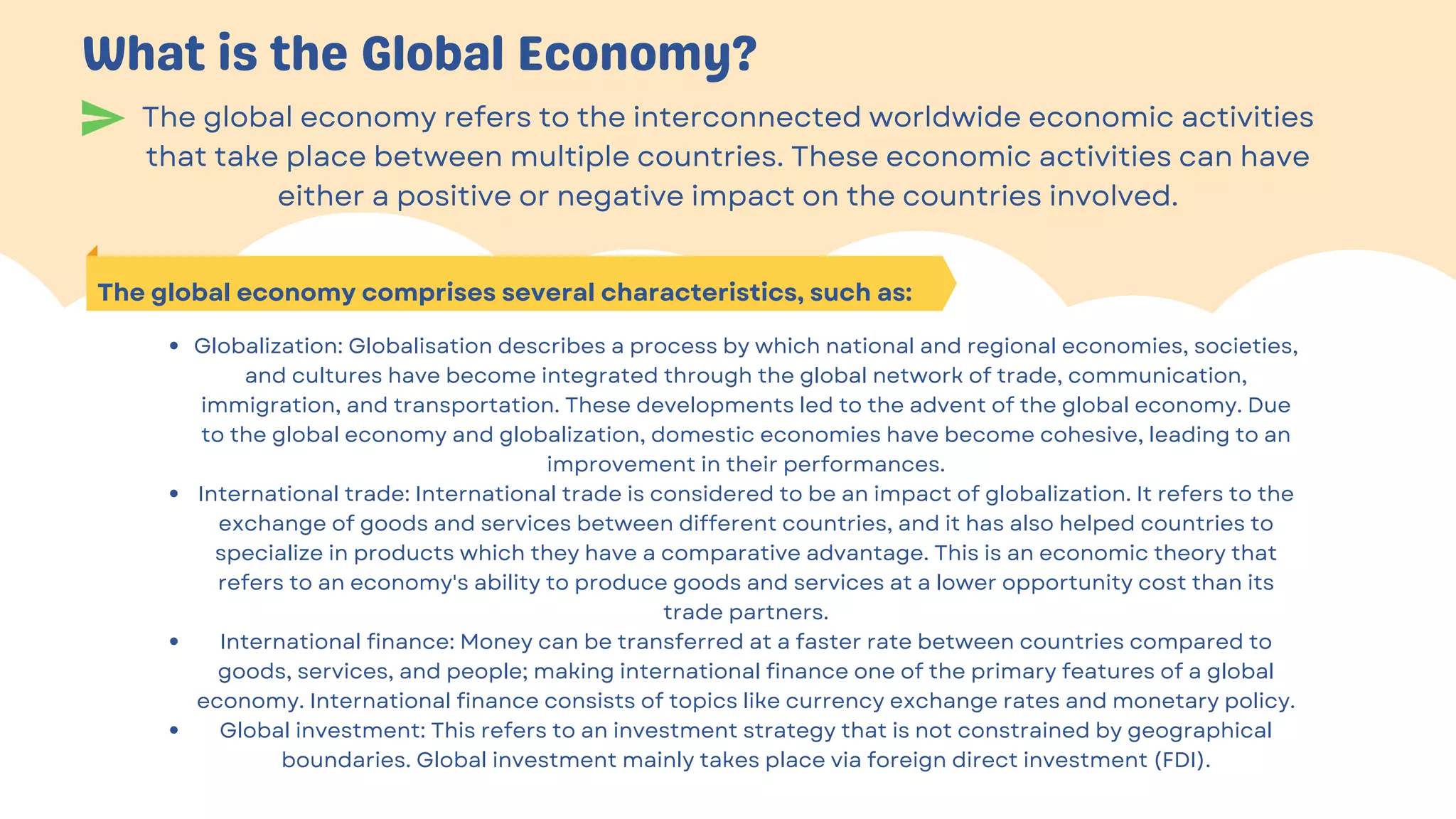 The global economy refers to the interconnected worldwide economic activities
that take place between multiple countries. These economic activities can have
either a positive or negative impact on the countries involved.
What is the Global Economy?
The global economy comprises several characteristics, such as:
Globalization: Globalisation describes a process by which national and regional economies, societies,
and cultures have become integrated through the global network of trade, communication,
immigration, and transportation. These developments led to the advent of the global economy. Due
to the global economy and globalization, domestic economies have become cohesive, leading to an
improvement in their performances.
International trade: International trade is considered to be an impact of globalization. It refers to the
exchange of goods and services between different countries, and it has also helped countries to
specialize in products which they have a comparative advantage. This is an economic theory that
refers to an economy's ability to produce goods and services at a lower opportunity cost than its
trade partners.
International finance: Money can be transferred at a faster rate between countries compared to
goods, services, and people; making international finance one of the primary features of a global
economy. International finance consists of topics like currency exchange rates and monetary policy.
Global investment: This refers to an investment strategy that is not constrained by geographical
boundaries. Global investment mainly takes place via foreign direct investment (FDI).


 