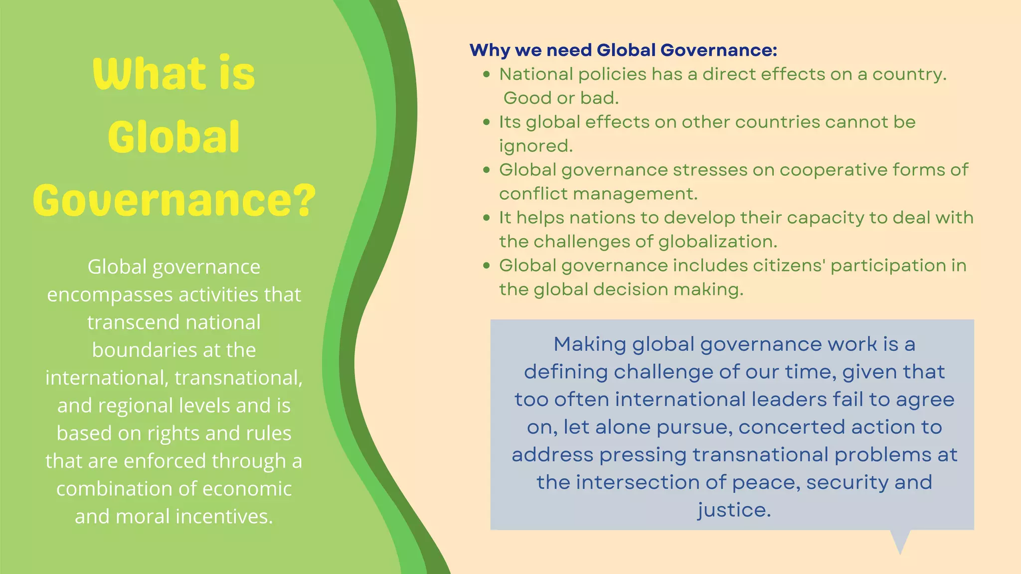What is
Global
Governance?
Global governance
encompasses activities that
transcend national
boundaries at the
international, transnational,
and regional levels and is
based on rights and rules
that are enforced through a
combination of economic
and moral incentives.


National policies has a direct effects on a country.
Good or bad.
Its global effects on other countries cannot be
ignored.
Global governance stresses on cooperative forms of
conflict management.
It helps nations to develop their capacity to deal with
the challenges of globalization.
Global governance includes citizens' participation in
the global decision making.
Why we need Global Governance:
Making global governance work is a
defining challenge of our time, given that
too often international leaders fail to agree
on, let alone pursue, concerted action to
address pressing transnational problems at
the intersection of peace, security and
justice.
 