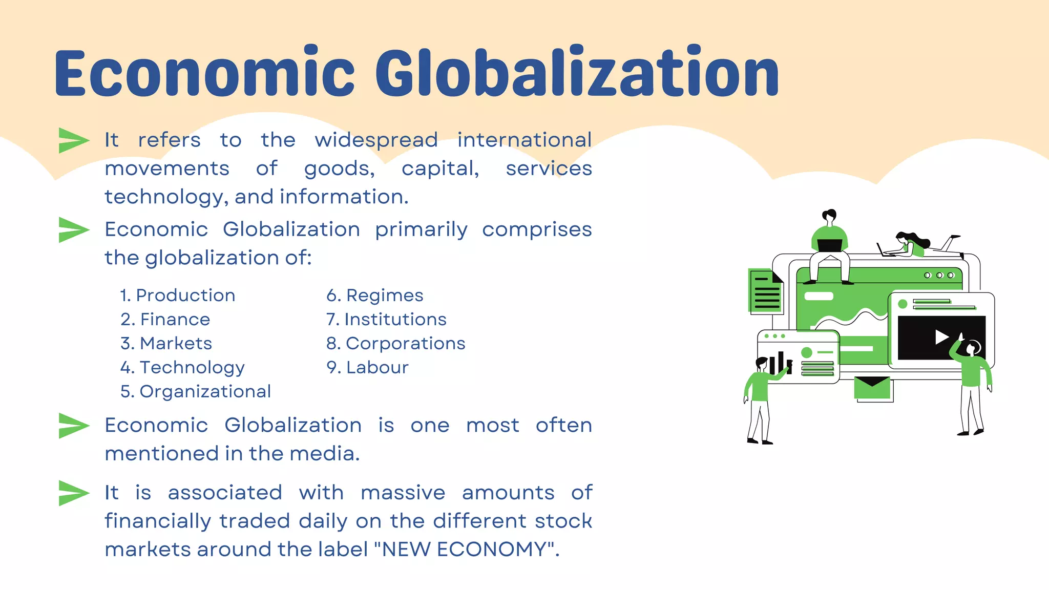 Economic Globalization
1. Production
2. Finance
3. Markets
4. Technology
5. Organizational
6. Regimes
7. Institutions
8. Corporations
9. Labour
It refers to the widespread international
movements of goods, capital, services
technology, and information.
Economic Globalization primarily comprises
the globalization of:
Economic Globalization is one most often
mentioned in the media.
It is associated with massive amounts of
financially traded daily on the different stock
markets around the label "NEW ECONOMY".
 