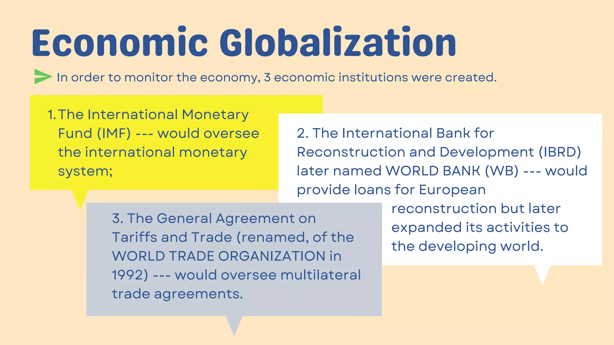 In order to monitor the economy, 3 economic institutions were created.
Economic Globalization
The International Monetary
Fund (IMF) --- would oversee
the international monetary
system;
1.
2. The International Bank for
Reconstruction and Development (IBRD)
later named WORLD BANK (WB) --- would
provide loans for European
reconstruction but later
expanded its activities to
the developing world.
3. The General Agreement on
Tariffs and Trade (renamed, of the
WORLD TRADE ORGANIZATION in
1992) --- would oversee multilateral
trade agreements.
 