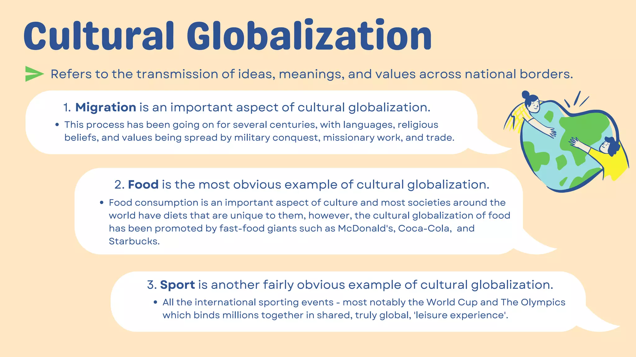 Cultural Globalization
Refers to the transmission of ideas, meanings, and values across national borders.
Migration is an important aspect of cultural globalization.
1.
This process has been going on for several centuries, with languages, religious
beliefs, and values being spread by military conquest, missionary work, and trade.
2. Food is the most obvious example of cultural globalization.
Food consumption is an important aspect of culture and most societies around the
world have diets that are unique to them, however, the cultural globalization of food
has been promoted by fast-food giants such as McDonald's, Coca-Cola, and
Starbucks.
3. Sport is another fairly obvious example of cultural globalization.
All the international sporting events - most notably the World Cup and The Olympics
which binds millions together in shared, truly global, 'leisure experience'.
 