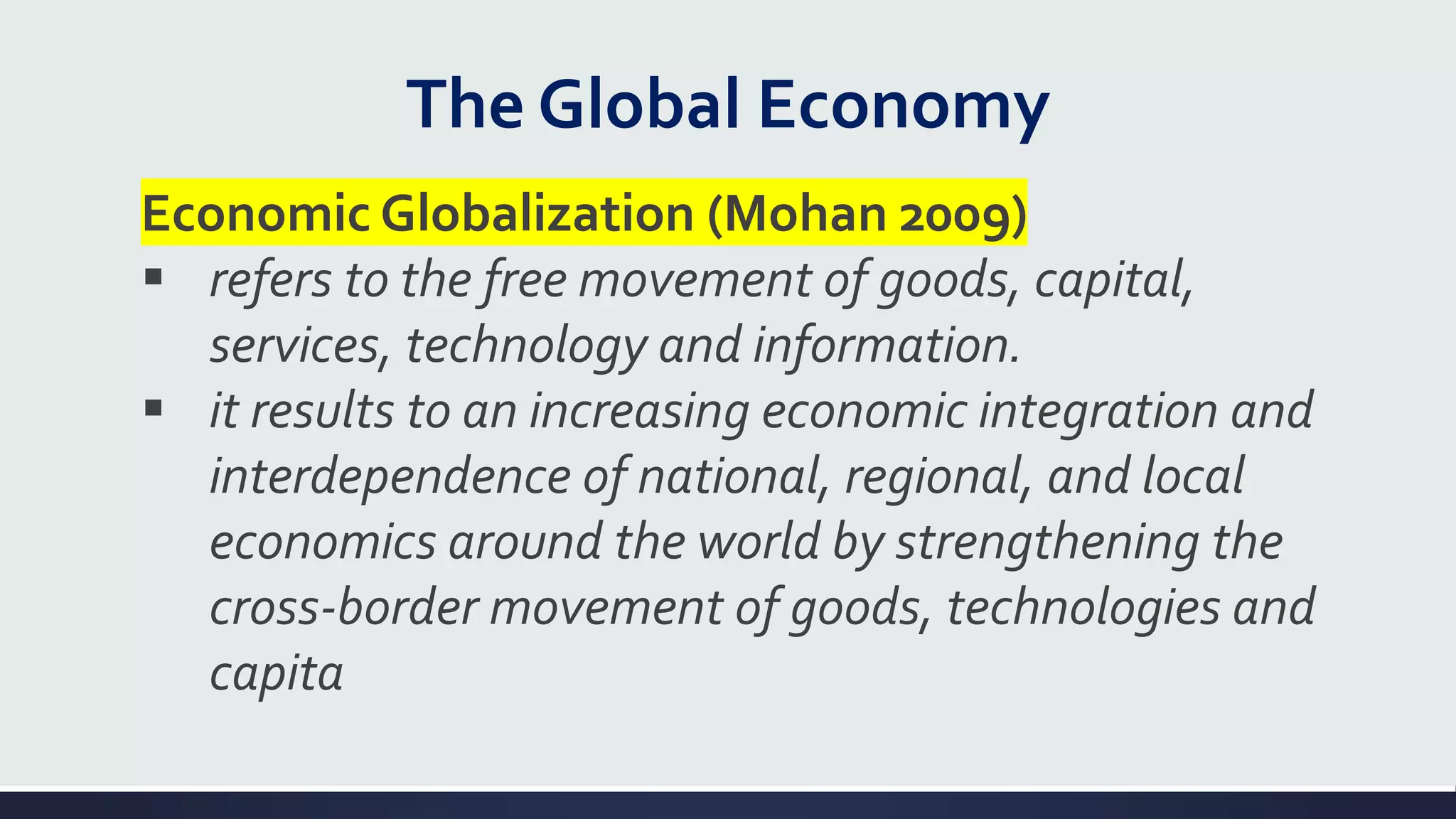 The Global Economy
Economic Globalization (Mohan 2009)
▪ refers to the free movement of goods, capital,
services, technology and information.
▪ it results to an increasing economic integration and
interdependence of national, regional, and local
economics around the world by strengthening the
cross-border movement of goods, technologies and
capita
 