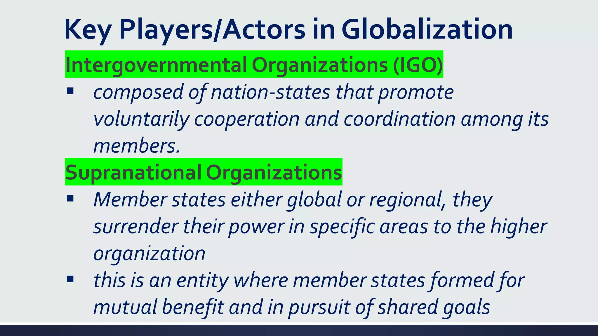 Key Players/Actors in Globalization
Intergovernmental Organizations (IGO)
▪ composed of nation-states that promote
voluntarily cooperation and coordination among its
members.
Supranational Organizations
▪ Member states either global or regional, they
surrender their power in specific areas to the higher
organization
▪ this is an entity where member states formed for
mutual benefit and in pursuit of shared goals
 
