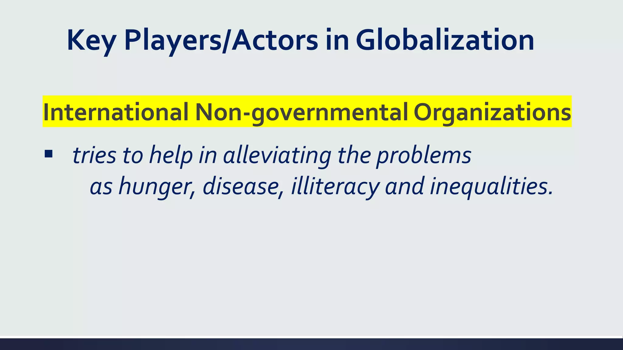 Key Players/Actors in Globalization
International Non-governmental Organizations
▪ tries to help in alleviating the problems
as hunger, disease, illiteracy and inequalities.
 