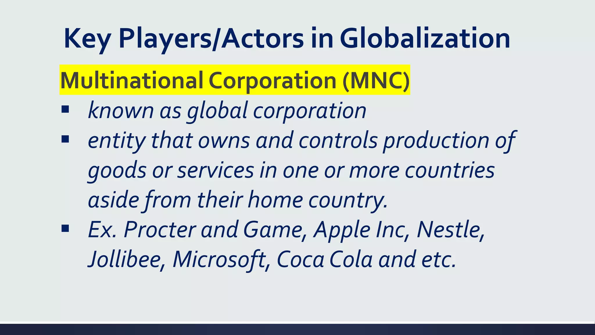 Key Players/Actors in Globalization
Multinational Corporation (MNC)
▪ known as global corporation
▪ entity that owns and controls production of
goods or services in one or more countries
aside from their home country.
▪ Ex. Procter and Game, Apple Inc, Nestle,
Jollibee, Microsoft, Coca Cola and etc.
 