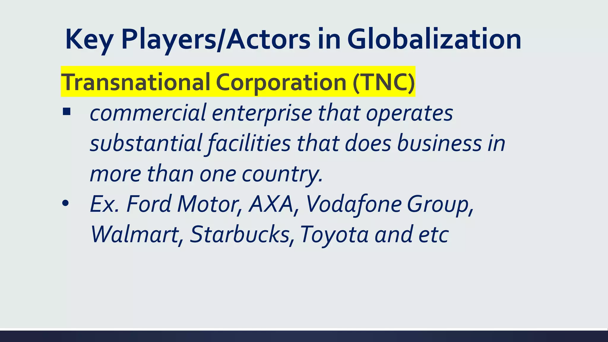 Key Players/Actors in Globalization
Transnational Corporation (TNC)
▪ commercial enterprise that operates
substantial facilities that does business in
more than one country.
• Ex. Ford Motor, AXA,Vodafone Group,
Walmart, Starbucks,Toyota and etc
 