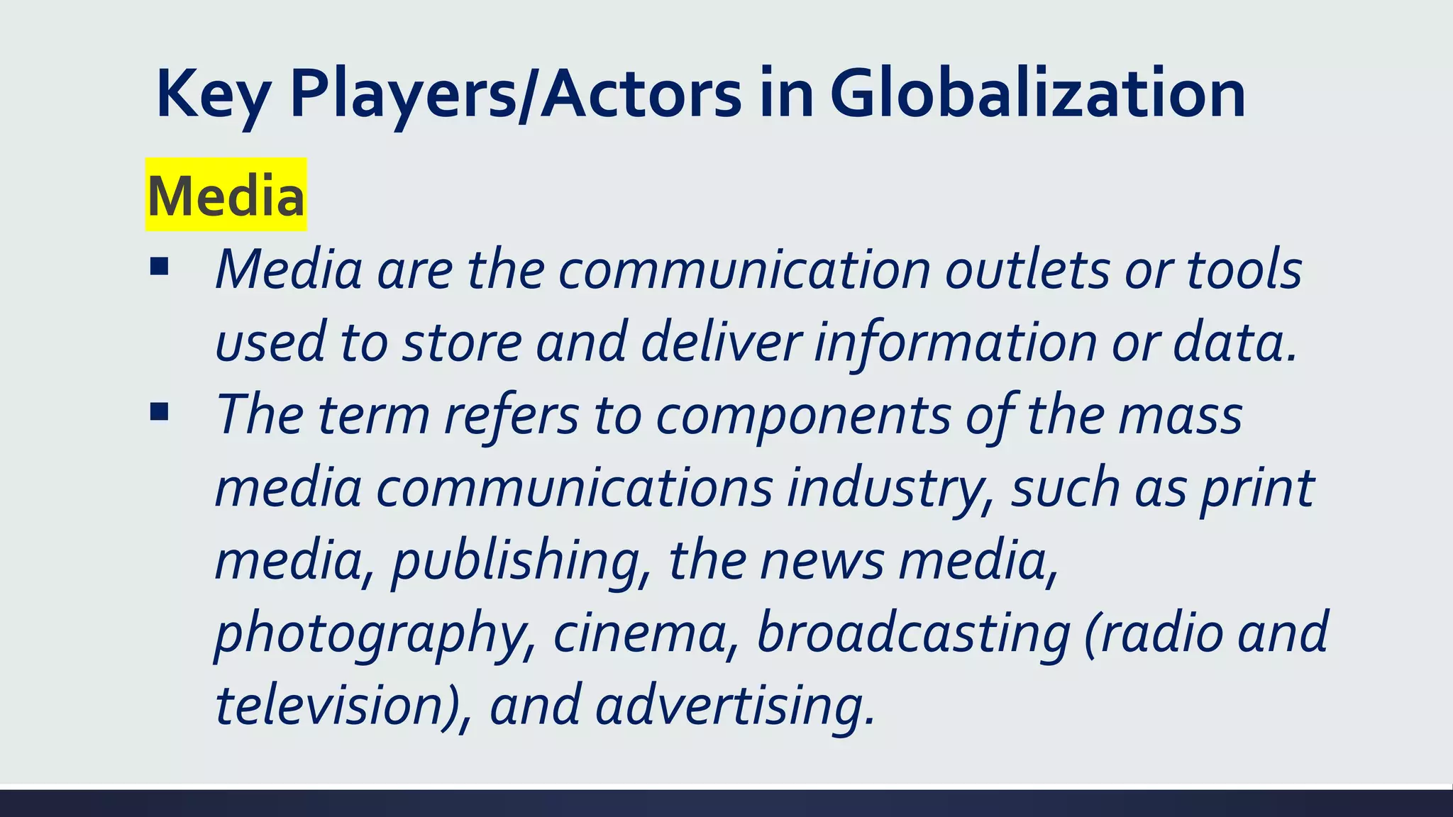 Key Players/Actors in Globalization
Media
▪ Media are the communication outlets or tools
used to store and deliver information or data.
▪ The term refers to components of the mass
media communications industry, such as print
media, publishing, the news media,
photography, cinema, broadcasting (radio and
television), and advertising.
 