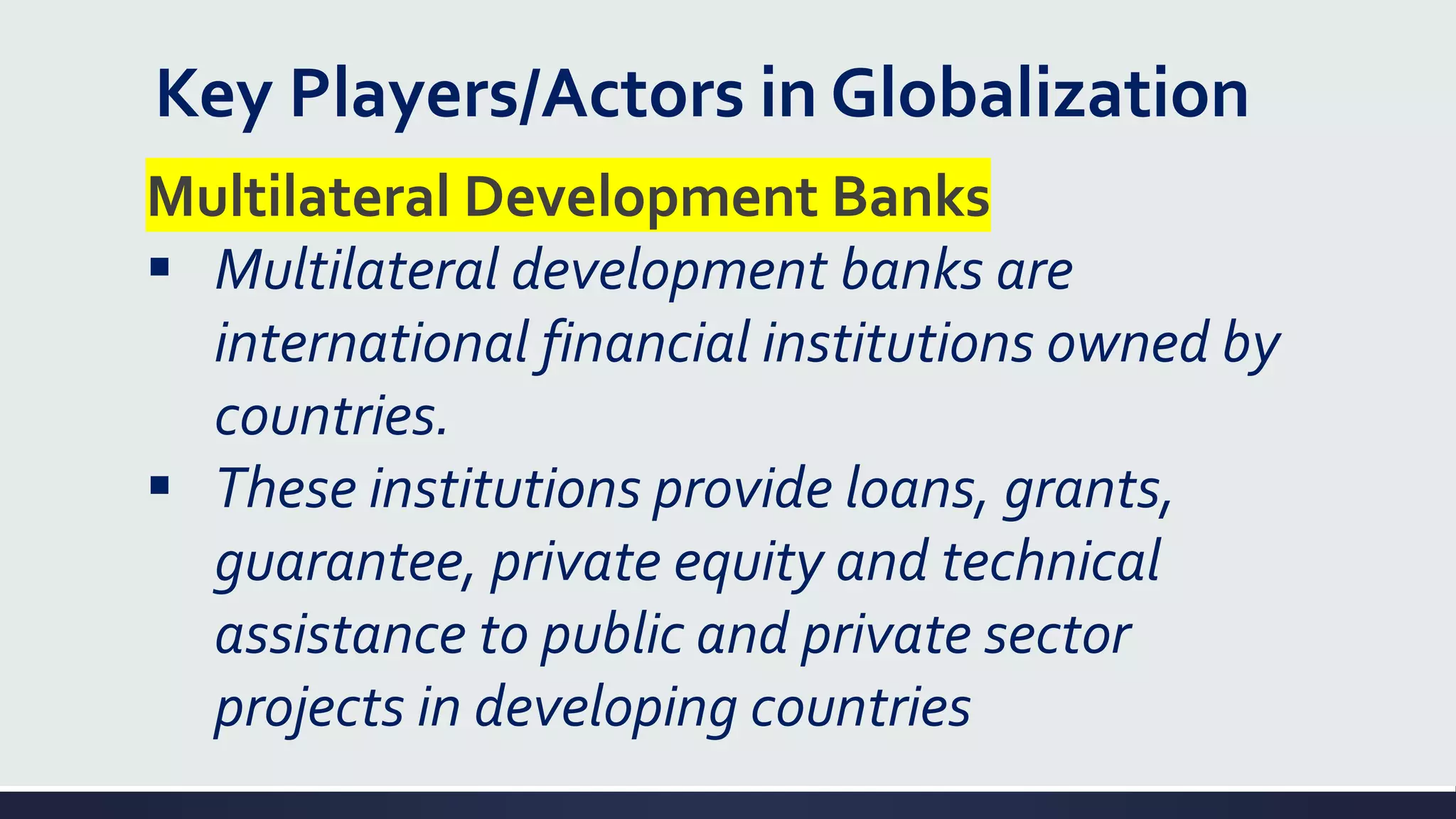 Key Players/Actors in Globalization
Multilateral Development Banks
▪ Multilateral development banks are
international financial institutions owned by
countries.
▪ These institutions provide loans, grants,
guarantee, private equity and technical
assistance to public and private sector
projects in developing countries
 