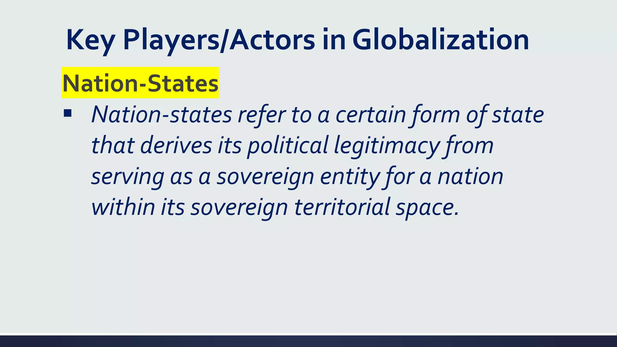 Key Players/Actors in Globalization
Nation-States
▪ Nation-states refer to a certain form of state
that derives its political legitimacy from
serving as a sovereign entity for a nation
within its sovereign territorial space.
 