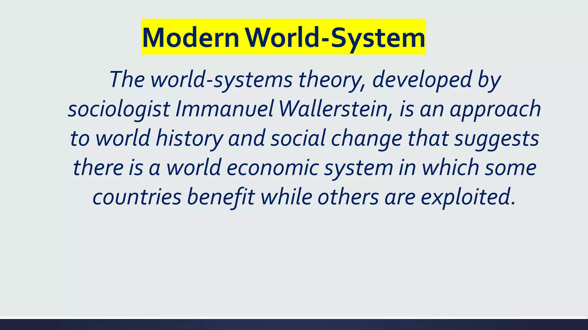 ModernWorld-System
The world-systems theory, developed by
sociologist ImmanuelWallerstein, is an approach
to world history and social change that suggests
there is a world economic system in which some
countries benefit while others are exploited.
 