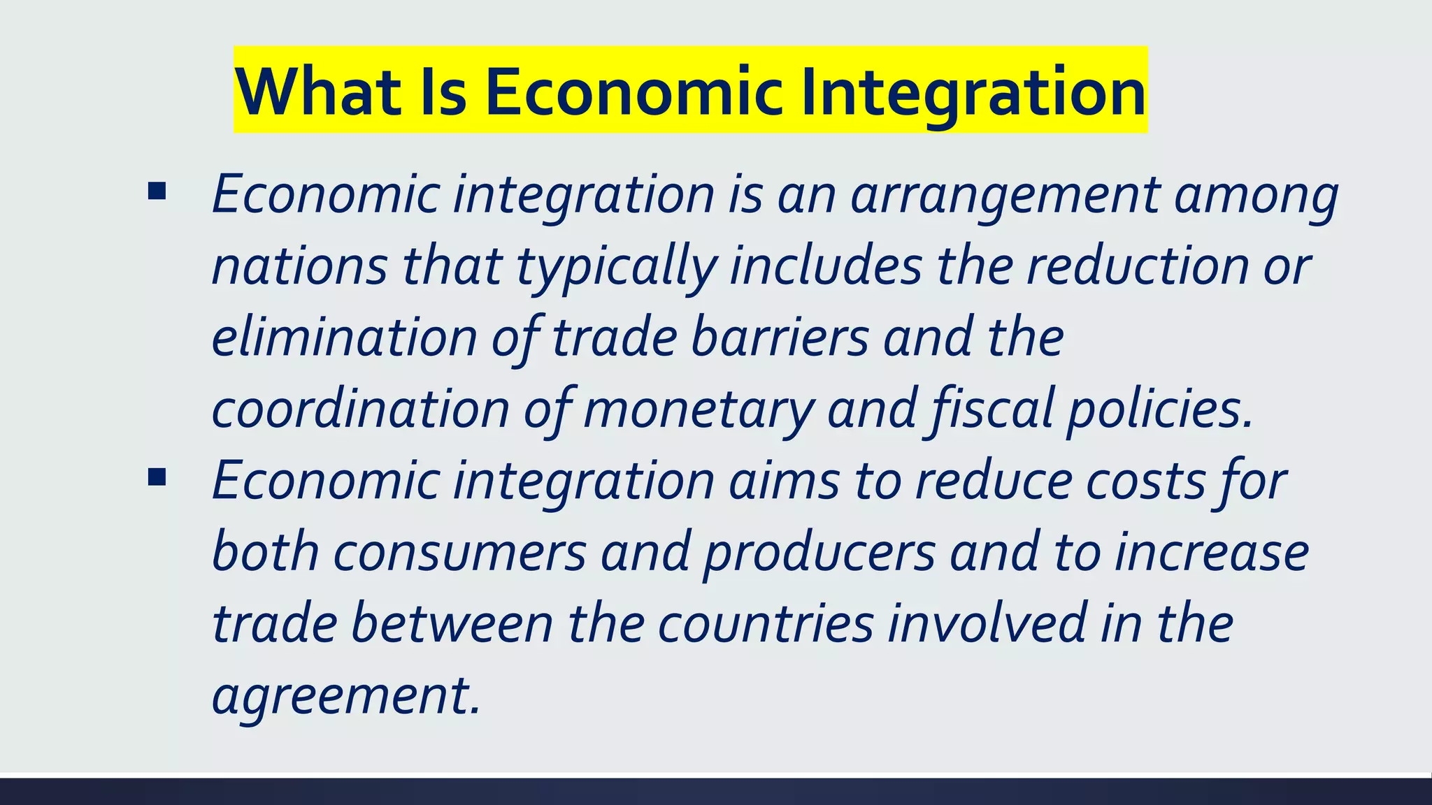 What Is Economic Integration
▪ Economic integration is an arrangement among
nations that typically includes the reduction or
elimination of trade barriers and the
coordination of monetary and fiscal policies.
▪ Economic integration aims to reduce costs for
both consumers and producers and to increase
trade between the countries involved in the
agreement.
 