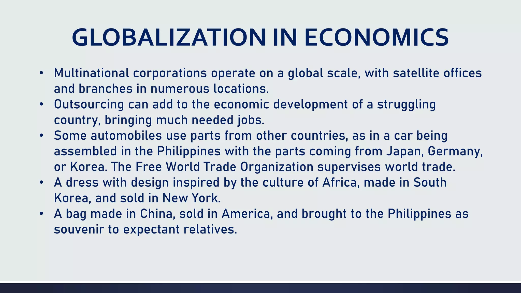 GLOBALIZATION IN ECONOMICS
• Multinational corporations operate on a global scale, with satellite offices
and branches in numerous locations.
• Outsourcing can add to the economic development of a struggling
country, bringing much needed jobs.
• Some automobiles use parts from other countries, as in a car being
assembled in the Philippines with the parts coming from Japan, Germany,
or Korea. The Free World Trade Organization supervises world trade.
• A dress with design inspired by the culture of Africa, made in South
Korea, and sold in New York.
• A bag made in China, sold in America, and brought to the Philippines as
souvenir to expectant relatives.
 