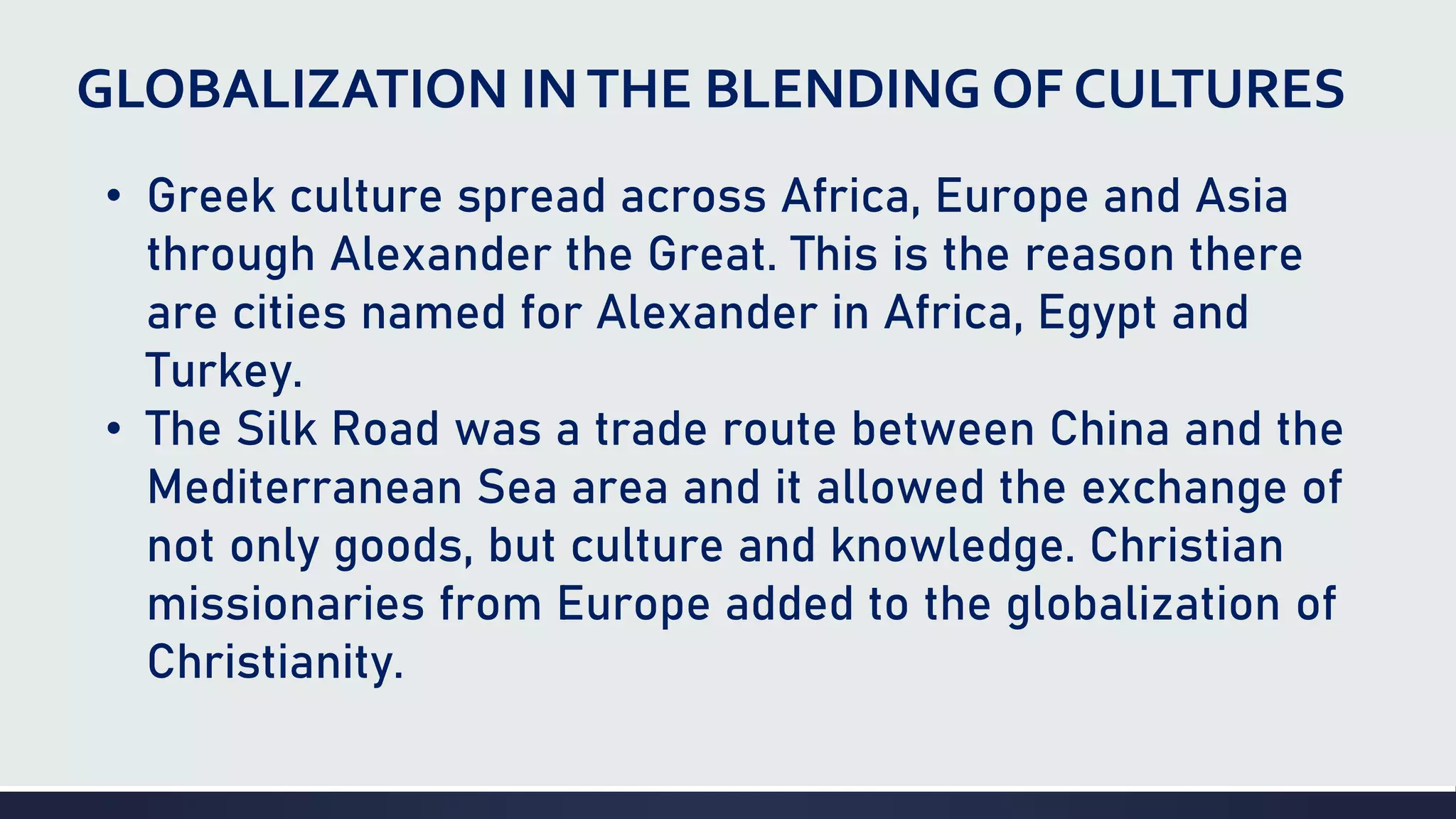 GLOBALIZATION INTHE BLENDING OF CULTURES
• Greek culture spread across Africa, Europe and Asia
through Alexander the Great. This is the reason there
are cities named for Alexander in Africa, Egypt and
Turkey.
• The Silk Road was a trade route between China and the
Mediterranean Sea area and it allowed the exchange of
not only goods, but culture and knowledge. Christian
missionaries from Europe added to the globalization of
Christianity.
 