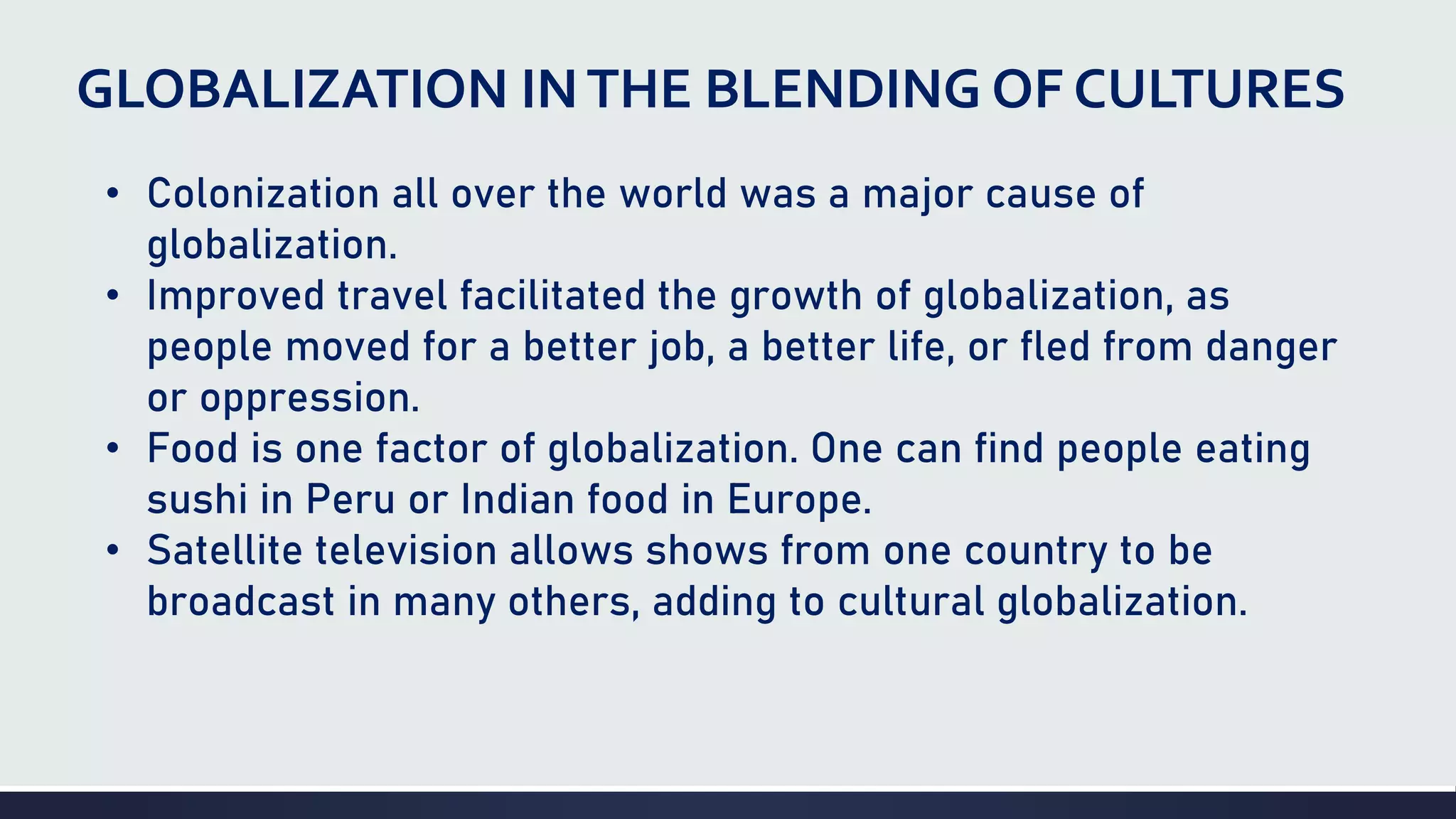 GLOBALIZATION INTHE BLENDING OF CULTURES
• Colonization all over the world was a major cause of
globalization.
• Improved travel facilitated the growth of globalization, as
people moved for a better job, a better life, or fled from danger
or oppression.
• Food is one factor of globalization. One can find people eating
sushi in Peru or Indian food in Europe.
• Satellite television allows shows from one country to be
broadcast in many others, adding to cultural globalization.
 
