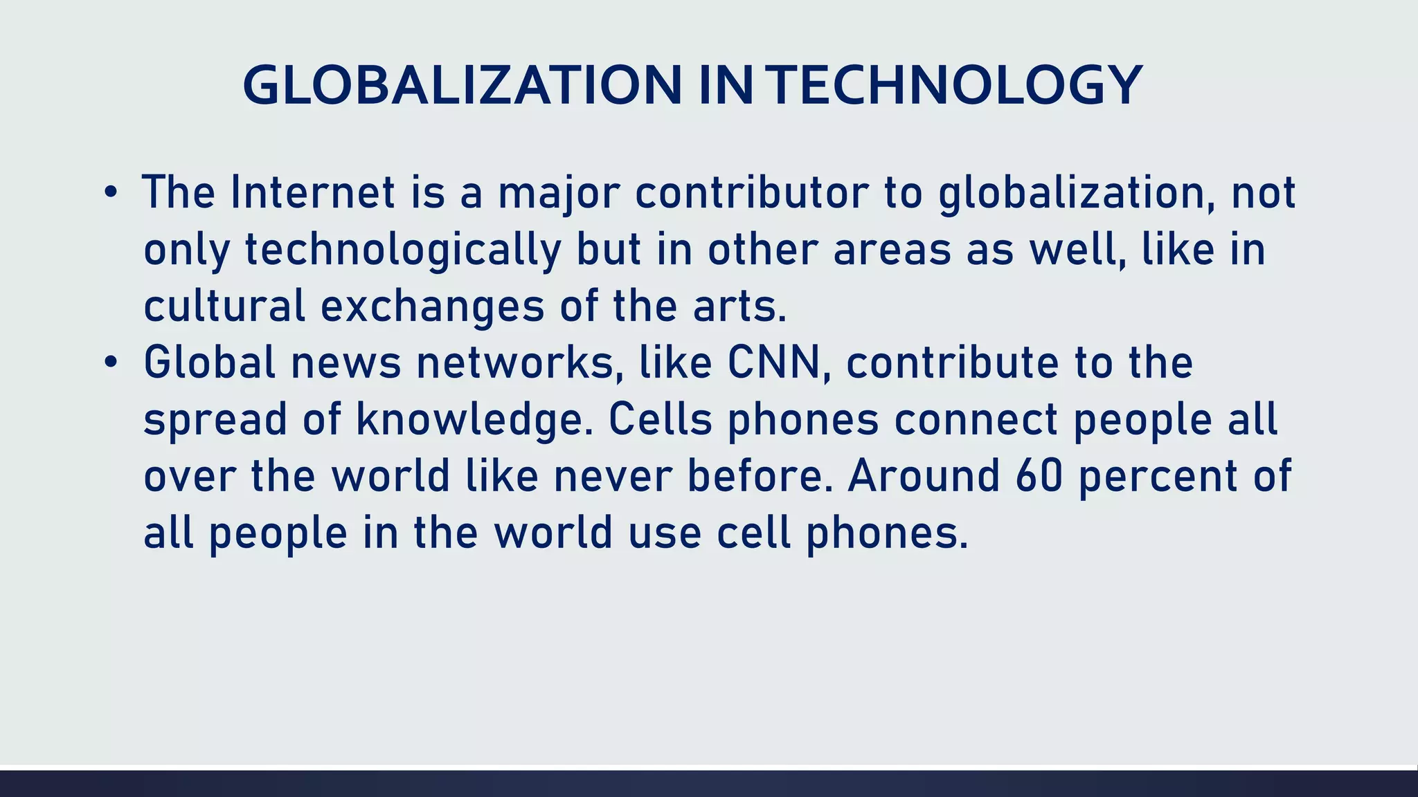 GLOBALIZATION INTECHNOLOGY
• The Internet is a major contributor to globalization, not
only technologically but in other areas as well, like in
cultural exchanges of the arts.
• Global news networks, like CNN, contribute to the
spread of knowledge. Cells phones connect people all
over the world like never before. Around 60 percent of
all people in the world use cell phones.
 