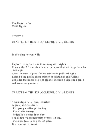 The Struggle for
Civil Rights
Chapter 6
CHAPTER 6: THE STRUGGLE FOR CIVIL RIGHTS
In this chapter you will:
Explore the seven steps to winning civil rights.
Review the African American experience that set the pattern for
civil rights.
Assess women’s quest for economic and political rights.
Examine the political experience of Hispanics and Asians.
Consider the rights of other groups, including disabled people
and same-sex partners.
CHAPTER 6: THE STRUGGLE FOR CIVIL RIGHTS
Seven Steps to Political Equality
A group defines itself.
The group challenges society.
The stories change.
Federalism comes into play.
The executive branch often breaks the ice.
Congress legislates a blockbuster.
It all ends up in court.
 