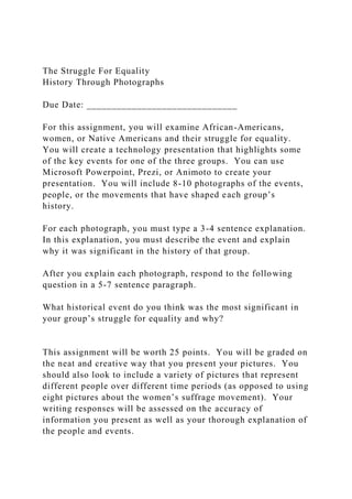 The Struggle For Equality
History Through Photographs
Due Date: ______________________________
For this assignment, you will examine African-Americans,
women, or Native Americans and their struggle for equality.
You will create a technology presentation that highlights some
of the key events for one of the three groups. You can use
Microsoft Powerpoint, Prezi, or Animoto to create your
presentation. You will include 8-10 photographs of the events,
people, or the movements that have shaped each group’s
history.
For each photograph, you must type a 3-4 sentence explanation.
In this explanation, you must describe the event and explain
why it was significant in the history of that group.
After you explain each photograph, respond to the following
question in a 5-7 sentence paragraph.
What historical event do you think was the most significant in
your group’s struggle for equality and why?
This assignment will be worth 25 points. You will be graded on
the neat and creative way that you present your pictures. You
should also look to include a variety of pictures that represent
different people over different time periods (as opposed to using
eight pictures about the women’s suffrage movement). Your
writing responses will be assessed on the accuracy of
information you present as well as your thorough explanation of
the people and events.
 