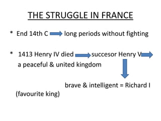 THE STRUGGLE IN FRANCE
* End 14th C long periods without fighting
* 1413 Henry IV died succesor Henry V
a peaceful & united kingdom
brave & intelligent = Richard I
(favourite king)
 