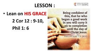 LESSON :
• Lean on HIS GRACE
2 Cor 12 : 9-10,
Phil 1: 6
 