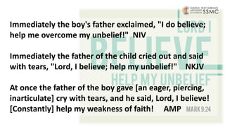 Immediately the boy's father exclaimed, "I do believe;
help me overcome my unbelief!" NIV
Immediately the father of the child cried out and said
with tears, "Lord, I believe; help my unbelief!" NKJV
At once the father of the boy gave [an eager, piercing,
inarticulate] cry with tears, and he said, Lord, I believe!
[Constantly] help my weakness of faith! AMP
 