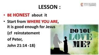 LESSON :
• BE HONEST about it
• Start from WHERE YOU ARE,
it is good enough for Jesus
(cf reinstatement
of Peter,
John 21:14 -18)
 