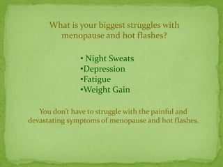What is your biggest struggles with
        menopause and hot flashes?

               • Night Sweats
               •Depression
               •Fatigue
               •Weight Gain

   You don’t have to struggle with the painful and
devastating symptoms of menopause and hot flashes.
 