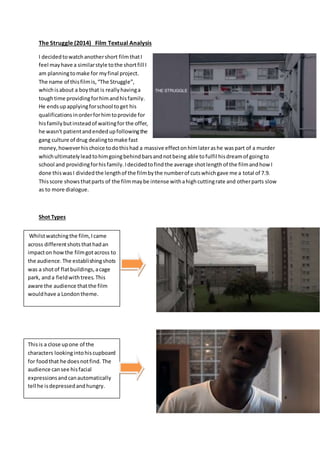 The Struggle (2014) Film Textual Analysis
I decidedtowatchanothershort filmthatI
feel mayhave a similarstyle tothe shortfill I
am planningtomake for myfinal project.
The name of thisfilmis,“The Struggle”,
whichisabout a boythat is reallyhavinga
toughtime providingforhimandhisfamily.
He endsupapplyingforschool toget his
qualificationsinorderforhimtoprovide for
hisfamilybutinsteadof waitingfor the offer,
he wasn't patientandendedupfollowingthe
gang culture of drug dealingtomake fast
money,howeverhischoice todothishad a massive effectonhimlaterashe waspart of a murder
whichultimatelyleadtohimgoingbehindbarsandnotbeing able tofulfil hisdreamof goingto
school and providingforhisfamily.Idecidedtofindthe average shotlengthof the filmandhow I
done thiswasI dividedthe lengthof the filmbythe numberof cutswhichgave me a total of 7.9.
Thisscore showsthatparts of the filmmaybe intense withahighcuttingrate and otherparts slow
as to more dialogue.
Shot Types
Whilstwatchingthe film,Icame
across differentshotsthathadan
impacton howthe filmgotacross to
the audience.The establishingshots
was a shotof flatbuildings,acage
park, anda fieldwithtrees.This
aware the audience thatthe film
wouldhave a Londontheme.
Thisis a close upone of the
characters lookingintohiscupboard
for foodthat he doesnotfind. The
audience cansee hisfacial
expressionsandcanautomatically
tell he isdepressedandhungry.
 