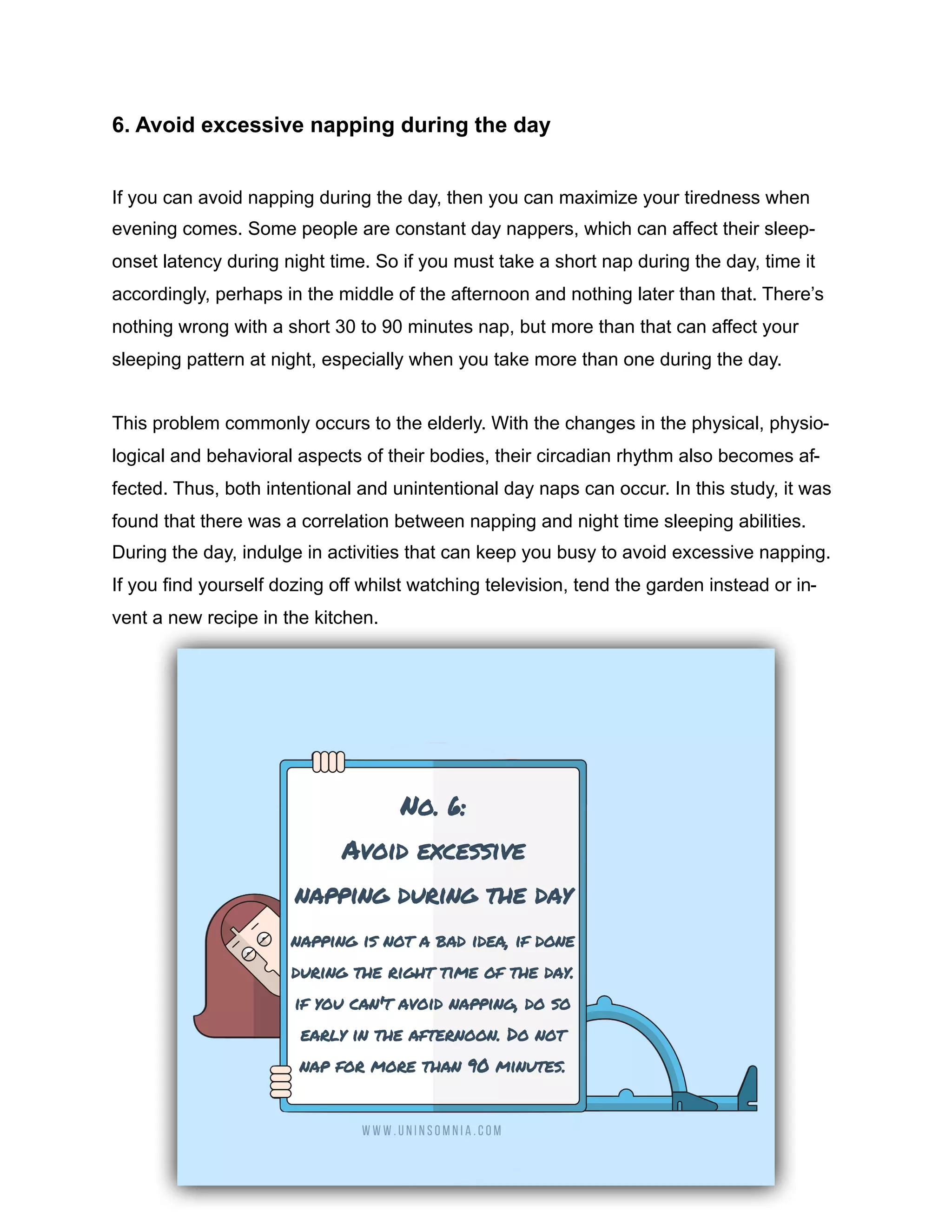 6. Avoid excessive napping during the day
If you can avoid napping during the day, then you can maximize your tiredness when
evening comes. Some people are constant day nappers, which can affect their sleep-
onset latency during night time. So if you must take a short nap during the day, time it
accordingly, perhaps in the middle of the afternoon and nothing later than that. There’s
nothing wrong with a short 30 to 90 minutes nap, but more than that can affect your
sleeping pattern at night, especially when you take more than one during the day.
This problem commonly occurs to the elderly. With the changes in the physical, physio-
logical and behavioral aspects of their bodies, their circadian rhythm also becomes af-
fected. Thus, both intentional and unintentional day naps can occur. In this study, it was
found that there was a correlation between napping and night time sleeping abilities.
During the day, indulge in activities that can keep you busy to avoid excessive napping.
If you find yourself dozing off whilst watching television, tend the garden instead or in-
vent a new recipe in the kitchen.
 