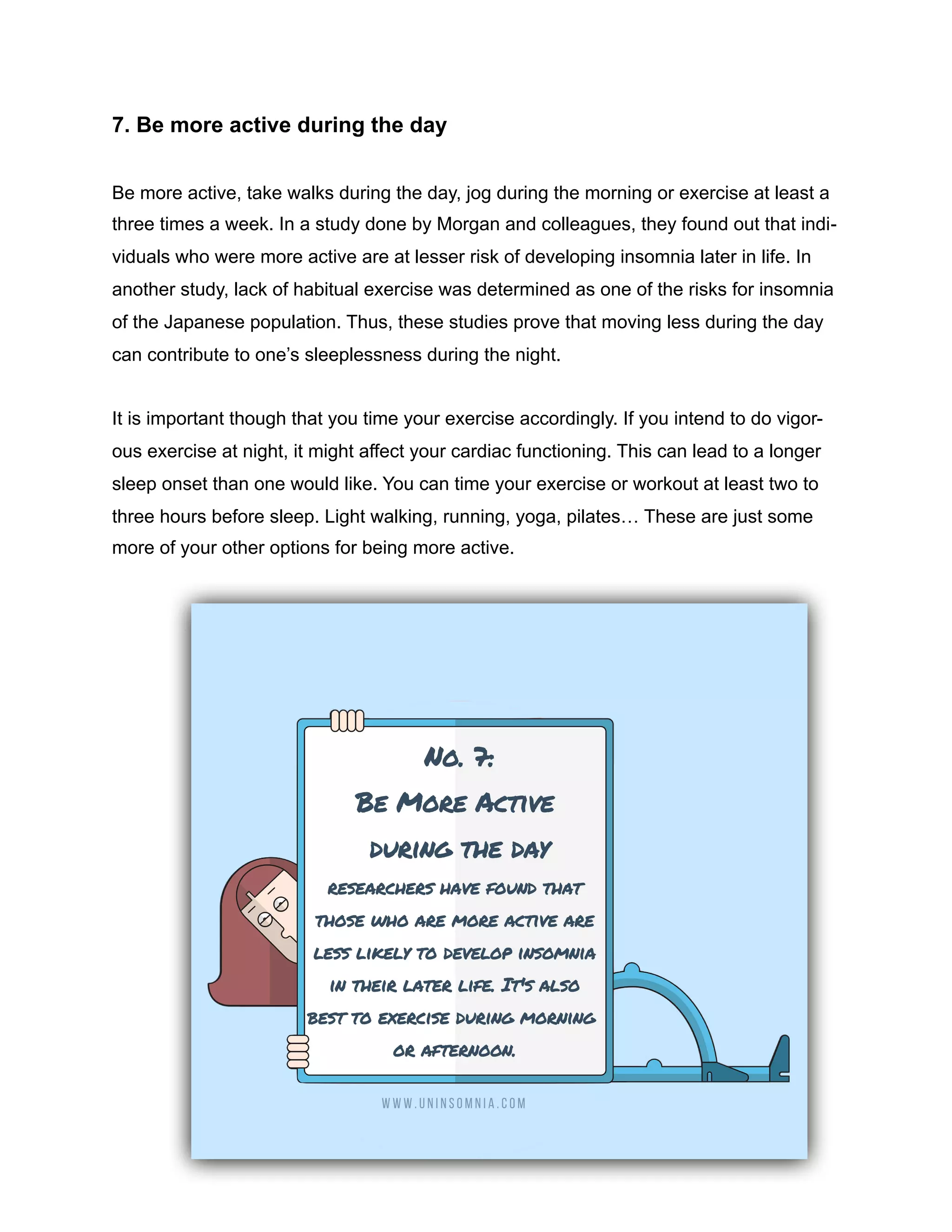 7. Be more active during the day
Be more active, take walks during the day, jog during the morning or exercise at least a
three times a week. In a study done by Morgan and colleagues, they found out that indi-
viduals who were more active are at lesser risk of developing insomnia later in life. In
another study, lack of habitual exercise was determined as one of the risks for insomnia
of the Japanese population. Thus, these studies prove that moving less during the day
can contribute to one’s sleeplessness during the night.
It is important though that you time your exercise accordingly. If you intend to do vigor-
ous exercise at night, it might affect your cardiac functioning. This can lead to a longer
sleep onset than one would like. You can time your exercise or workout at least two to
three hours before sleep. Light walking, running, yoga, pilates… These are just some
more of your other options for being more active.
 