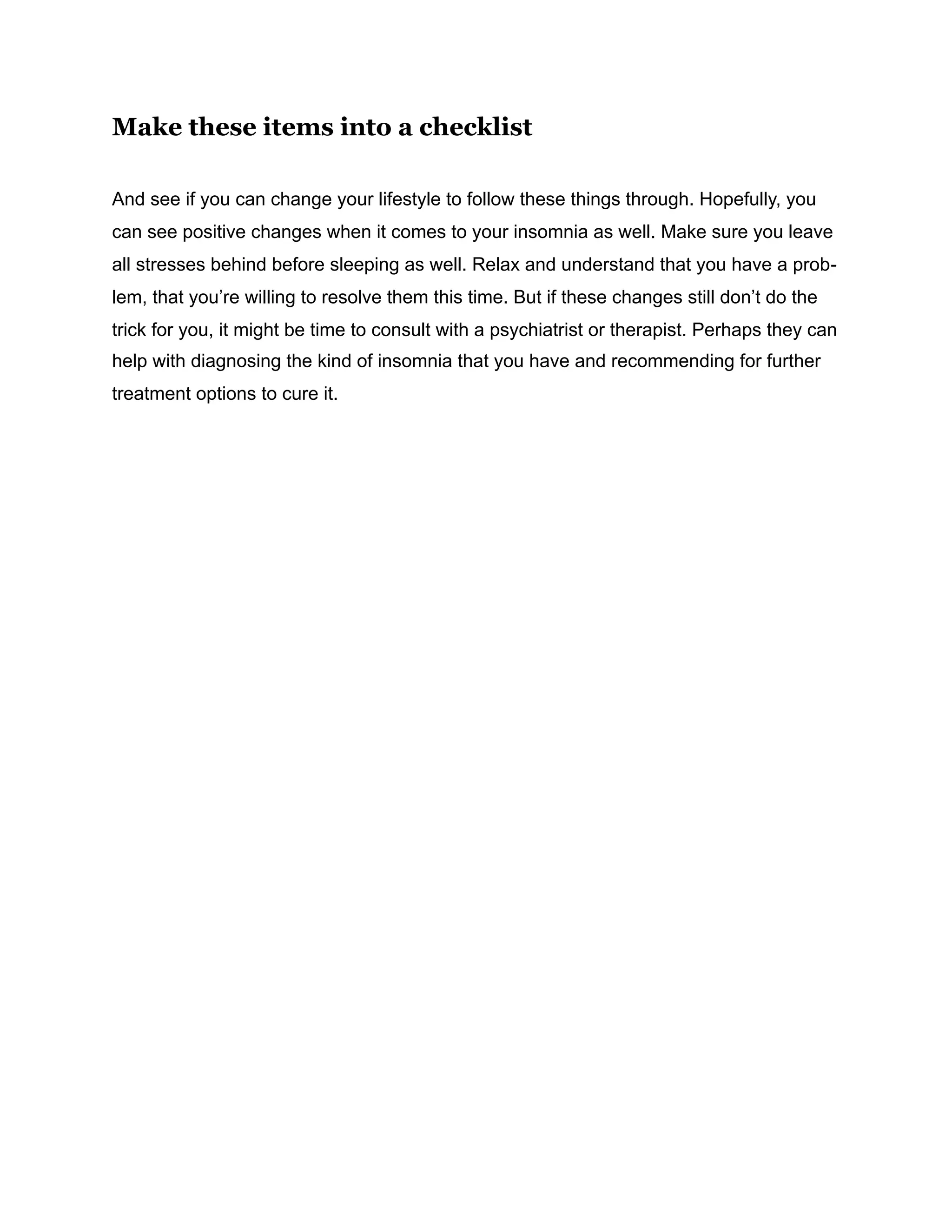 Make these items into a checklist
And see if you can change your lifestyle to follow these things through. Hopefully, you
can see positive changes when it comes to your insomnia as well. Make sure you leave
all stresses behind before sleeping as well. Relax and understand that you have a prob-
lem, that you’re willing to resolve them this time. But if these changes still don’t do the
trick for you, it might be time to consult with a psychiatrist or therapist. Perhaps they can
help with diagnosing the kind of insomnia that you have and recommending for further
treatment options to cure it.
 