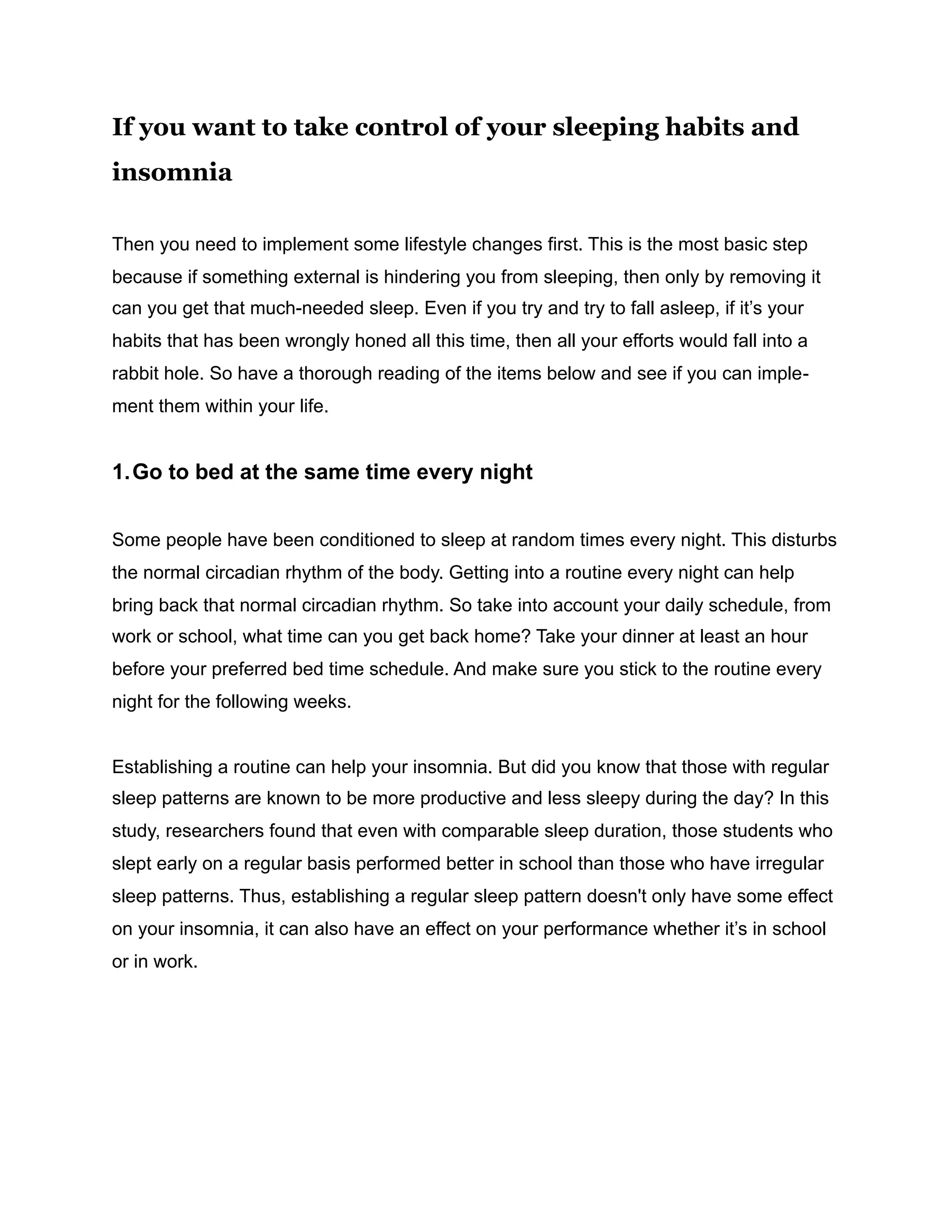 If you want to take control of your sleeping habits and
insomnia
Then you need to implement some lifestyle changes first. This is the most basic step
because if something external is hindering you from sleeping, then only by removing it
can you get that much-needed sleep. Even if you try and try to fall asleep, if it’s your
habits that has been wrongly honed all this time, then all your efforts would fall into a
rabbit hole. So have a thorough reading of the items below and see if you can imple-
ment them within your life.
1.Go to bed at the same time every night
Some people have been conditioned to sleep at random times every night. This disturbs
the normal circadian rhythm of the body. Getting into a routine every night can help
bring back that normal circadian rhythm. So take into account your daily schedule, from
work or school, what time can you get back home? Take your dinner at least an hour
before your preferred bed time schedule. And make sure you stick to the routine every
night for the following weeks.
Establishing a routine can help your insomnia. But did you know that those with regular
sleep patterns are known to be more productive and less sleepy during the day? In this
study, researchers found that even with comparable sleep duration, those students who
slept early on a regular basis performed better in school than those who have irregular
sleep patterns. Thus, establishing a regular sleep pattern doesn't only have some effect
on your insomnia, it can also have an effect on your performance whether it’s in school
or in work.
 