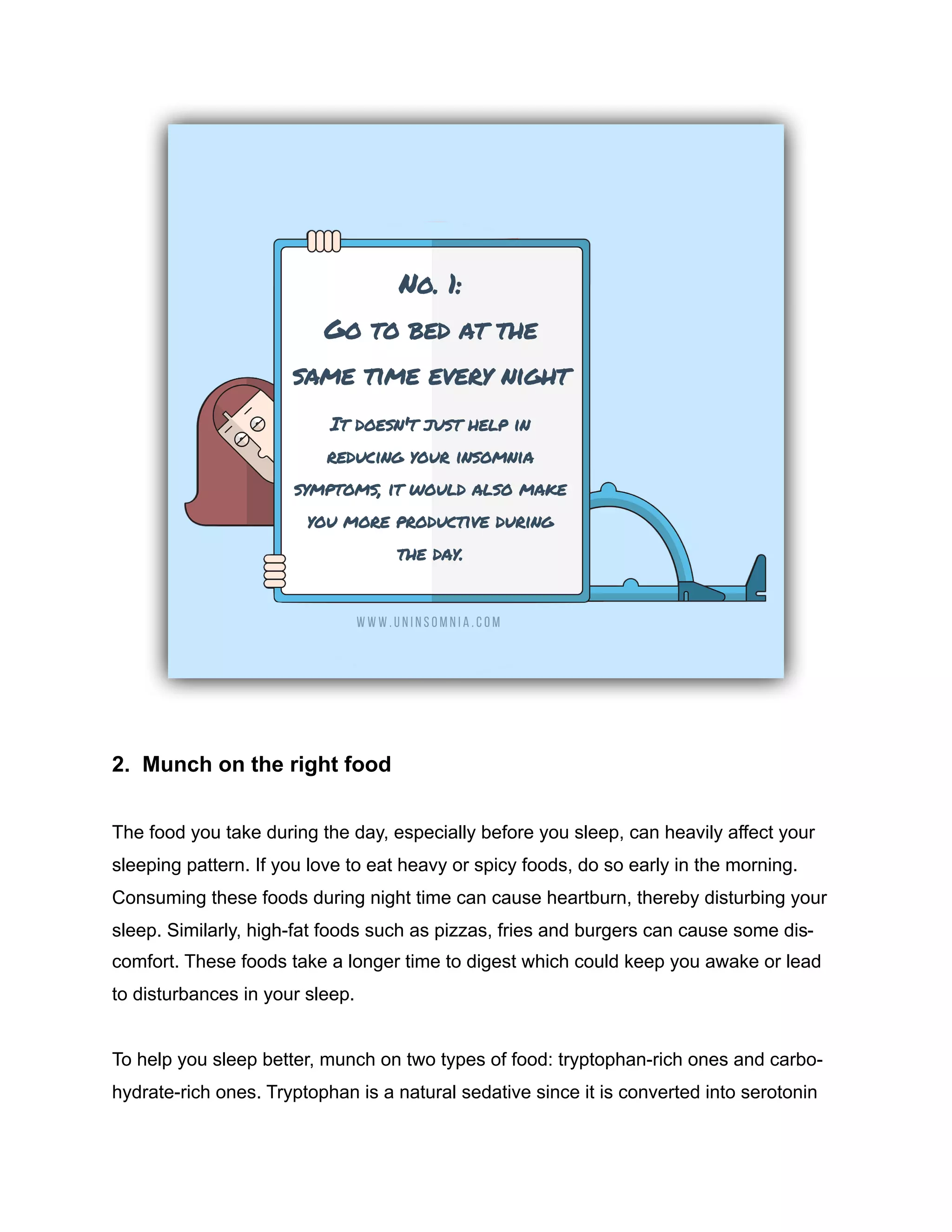 2. Munch on the right food
The food you take during the day, especially before you sleep, can heavily affect your
sleeping pattern. If you love to eat heavy or spicy foods, do so early in the morning.
Consuming these foods during night time can cause heartburn, thereby disturbing your
sleep. Similarly, high-fat foods such as pizzas, fries and burgers can cause some dis-
comfort. These foods take a longer time to digest which could keep you awake or lead
to disturbances in your sleep.
To help you sleep better, munch on two types of food: tryptophan-rich ones and carbo-
hydrate-rich ones. Tryptophan is a natural sedative since it is converted into serotonin
 