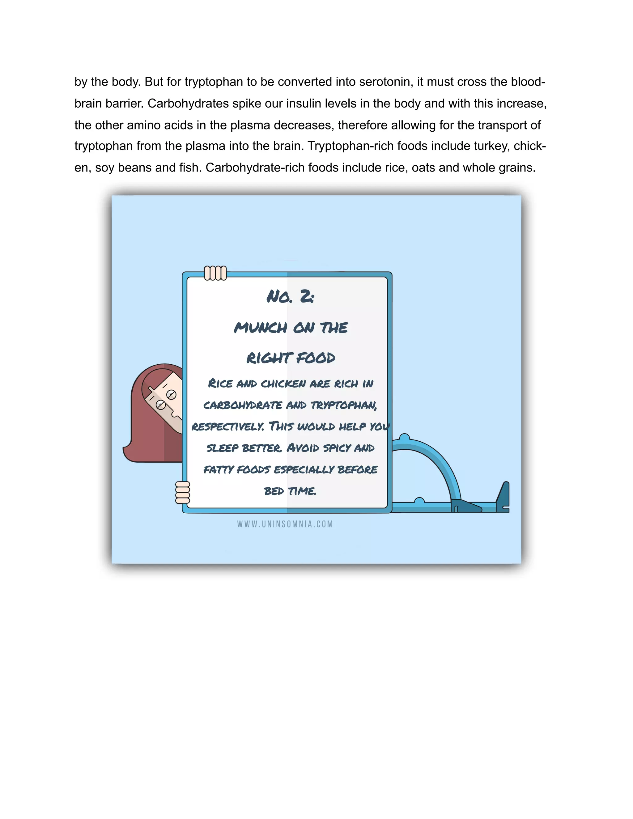 by the body. But for tryptophan to be converted into serotonin, it must cross the blood-
brain barrier. Carbohydrates spike our insulin levels in the body and with this increase,
the other amino acids in the plasma decreases, therefore allowing for the transport of
tryptophan from the plasma into the brain. Tryptophan-rich foods include turkey, chick-
en, soy beans and fish. Carbohydrate-rich foods include rice, oats and whole grains.
 