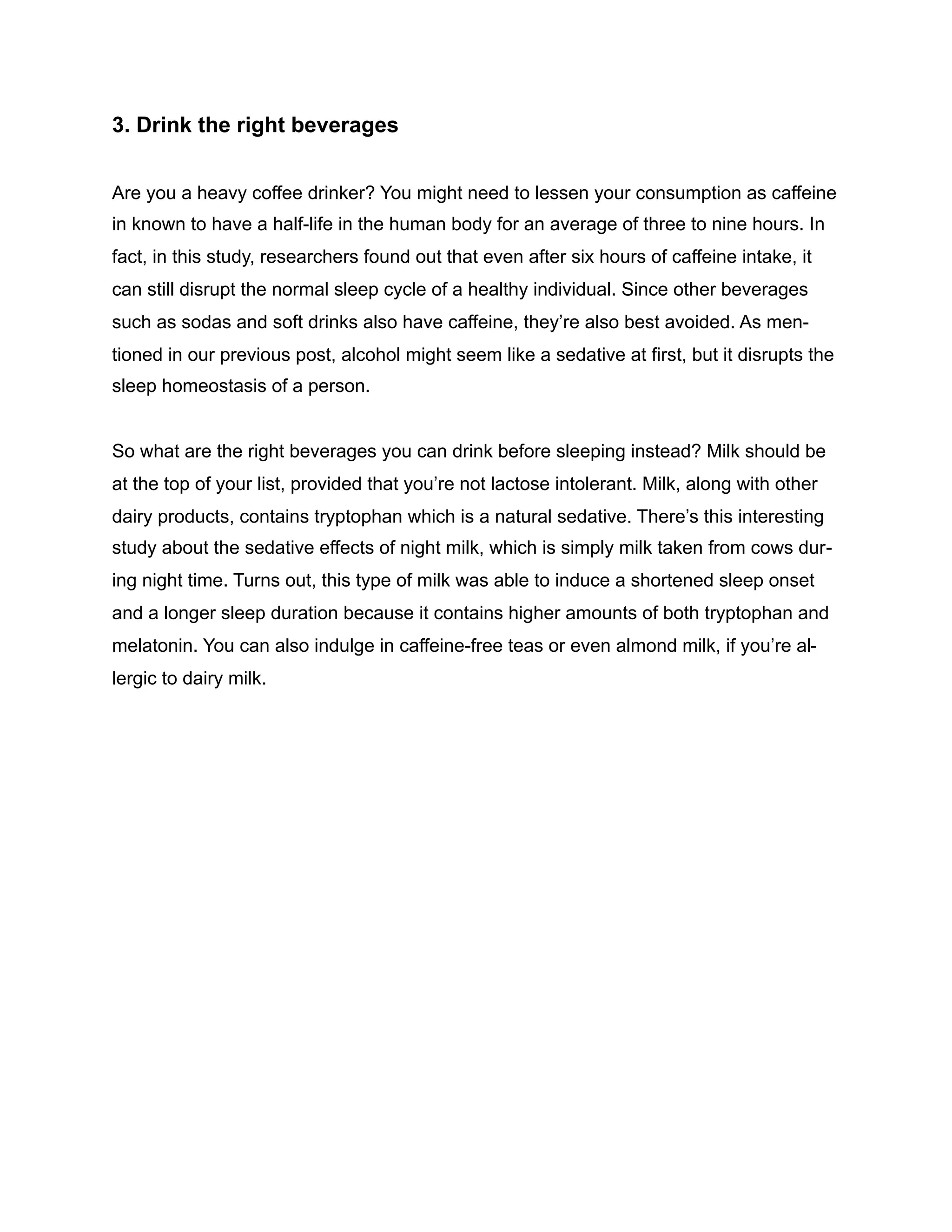 3. Drink the right beverages
Are you a heavy coffee drinker? You might need to lessen your consumption as caffeine
in known to have a half-life in the human body for an average of three to nine hours. In
fact, in this study, researchers found out that even after six hours of caffeine intake, it
can still disrupt the normal sleep cycle of a healthy individual. Since other beverages
such as sodas and soft drinks also have caffeine, they’re also best avoided. As men-
tioned in our previous post, alcohol might seem like a sedative at first, but it disrupts the
sleep homeostasis of a person.
So what are the right beverages you can drink before sleeping instead? Milk should be
at the top of your list, provided that you’re not lactose intolerant. Milk, along with other
dairy products, contains tryptophan which is a natural sedative. There’s this interesting
study about the sedative effects of night milk, which is simply milk taken from cows dur-
ing night time. Turns out, this type of milk was able to induce a shortened sleep onset
and a longer sleep duration because it contains higher amounts of both tryptophan and
melatonin. You can also indulge in caffeine-free teas or even almond milk, if you’re al-
lergic to dairy milk.
 